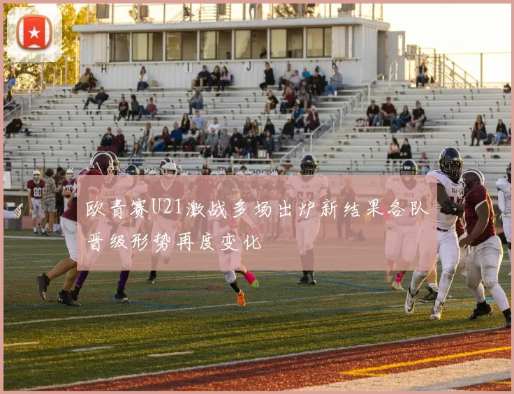 欧青赛U21激战多场出炉新结果各队晋级形势再度变化