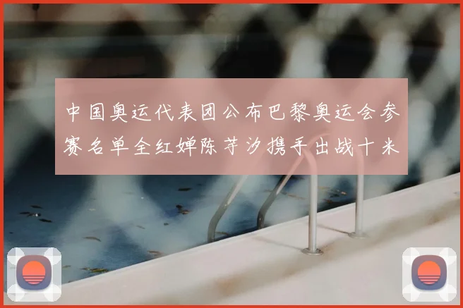 中国奥运代表团公布巴黎奥运会参赛名单全红婵陈芋汐携手出战十米台