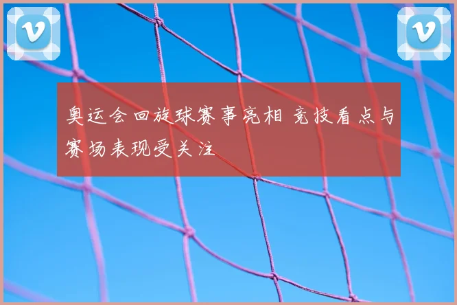 奥运会回旋球赛事亮相 竞技看点与赛场表现受关注