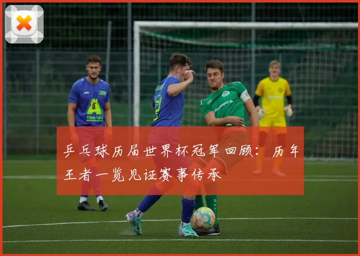 乒乓球历届世界杯冠军回顾:历年王者一览见证赛事传承