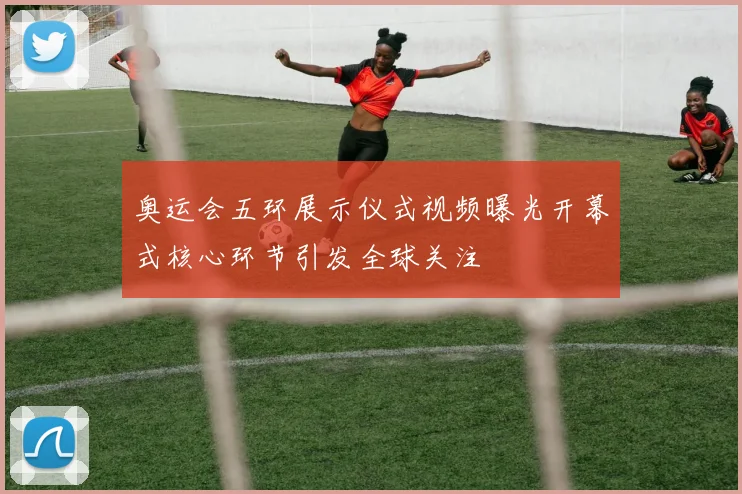 奥运会五环展示仪式视频曝光开幕式核心环节引发全球关注
