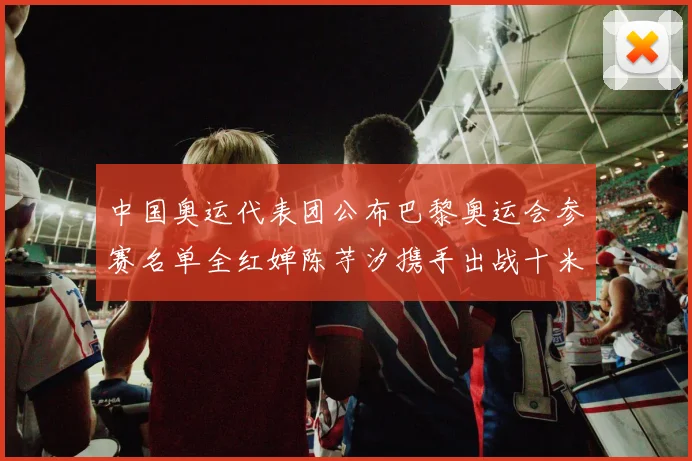 中国奥运代表团公布巴黎奥运会参赛名单全红婵陈芋汐携手出战十米台