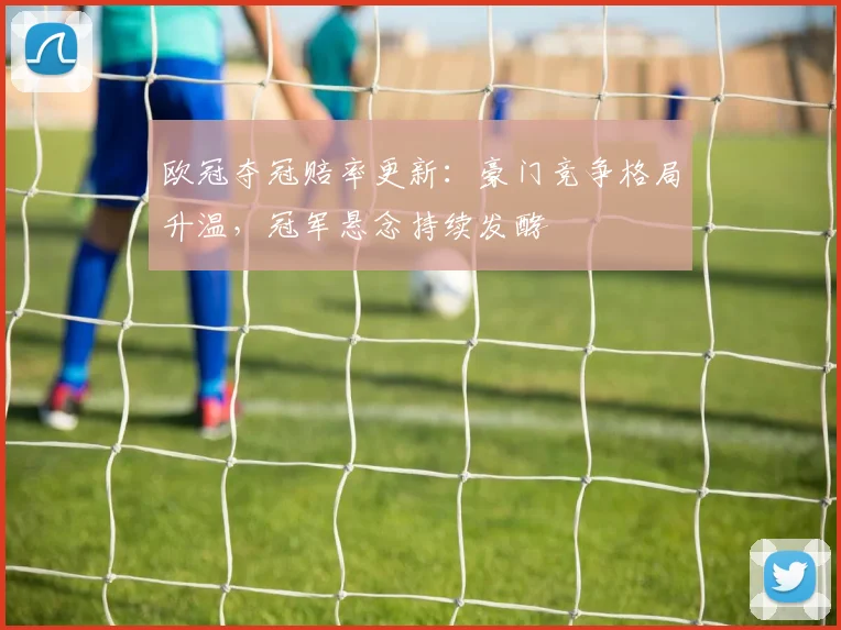 欧冠夺冠赔率更新:豪门竞争格局升温,冠军悬念持续发酵