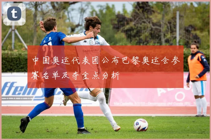 中国奥运代表团公布巴黎奥运会参赛名单及夺金点分析