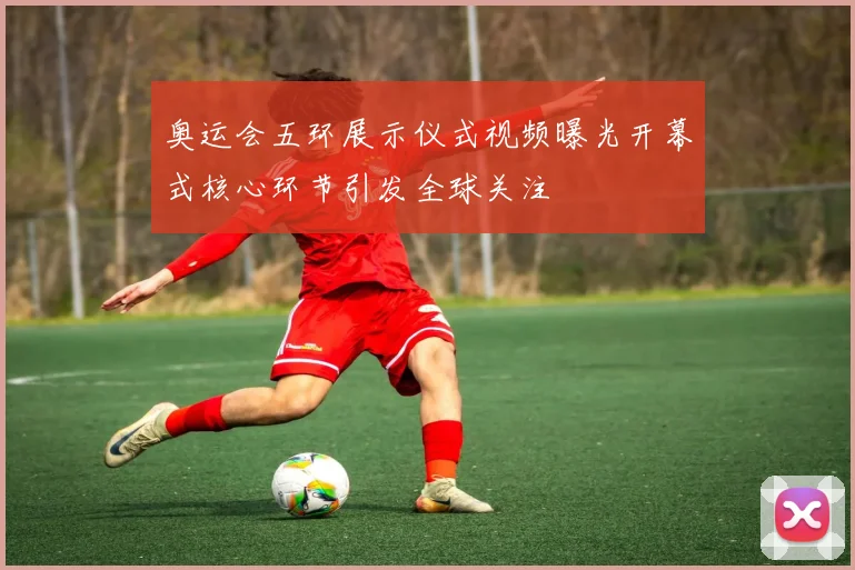 奥运会五环展示仪式视频曝光开幕式核心环节引发全球关注