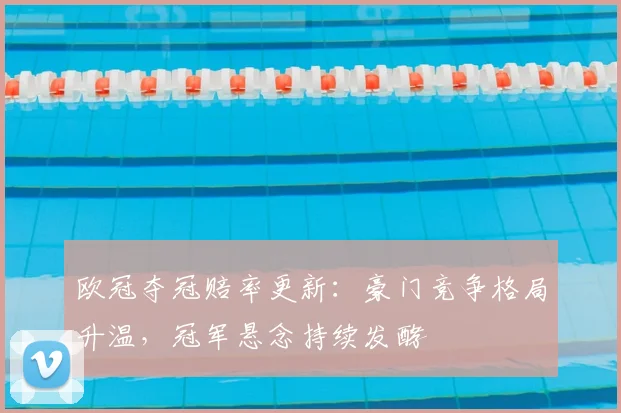 欧冠夺冠赔率更新:豪门竞争格局升温,冠军悬念持续发酵