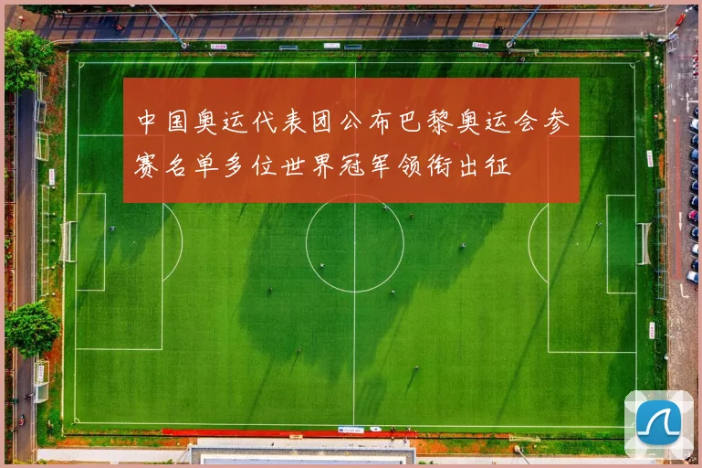 中国奥运代表团公布巴黎奥运会参赛名单多位世界冠军领衔出征
