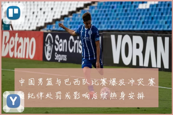 中国男篮与巴西队比赛爆发冲突 赛后纪律处罚或影响后续热身安排