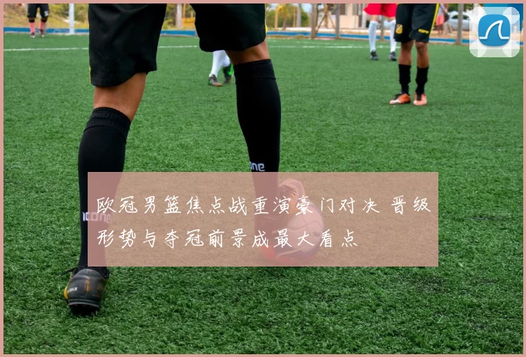 欧冠男篮焦点战重演豪门对决 晋级形势与夺冠前景成最大看点