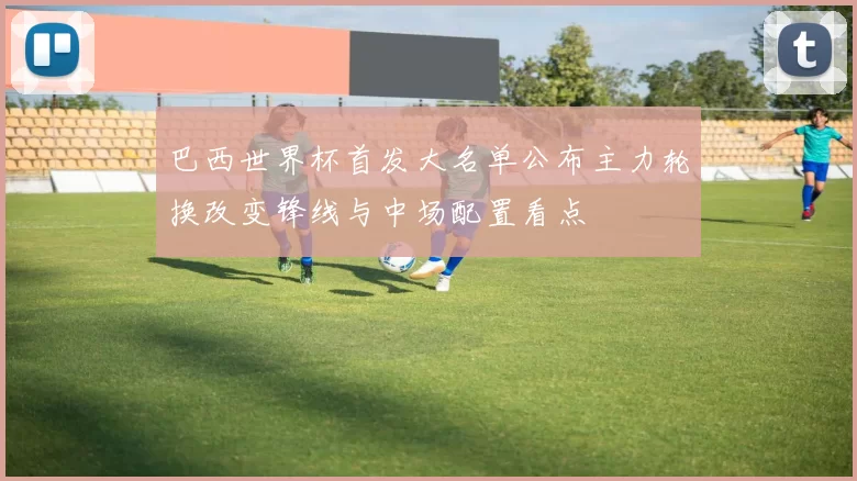 巴西世界杯首发大名单公布主力轮换改变锋线与中场配置看点