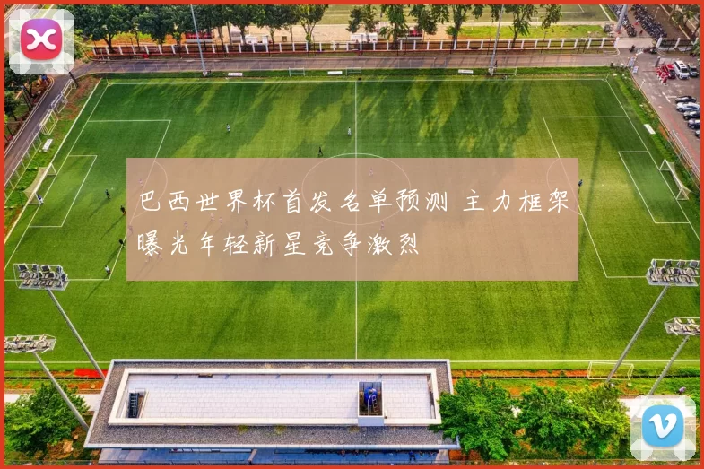 巴西世界杯首发名单预测 主力框架曝光年轻新星竞争激烈