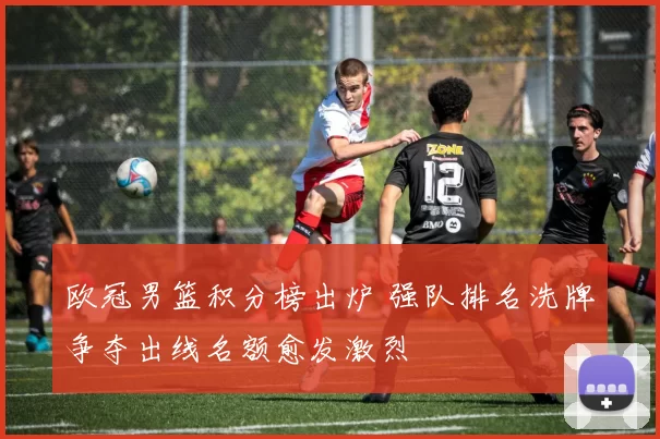 欧冠男篮积分榜出炉 强队排名洗牌争夺出线名额愈发激烈