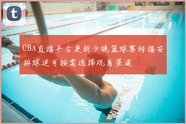 CBA直播平台更新今晚篮球赛转播安排球迷可按需选择观看渠道