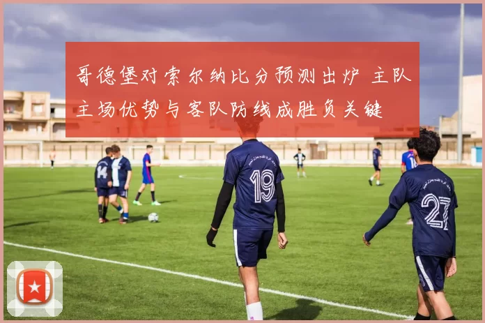 哥德堡对索尔纳比分预测出炉 主队主场优势与客队防线成胜负关键