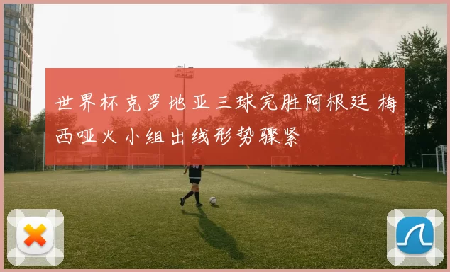 世界杯克罗地亚三球完胜阿根廷 梅西哑火小组出线形势骤紧