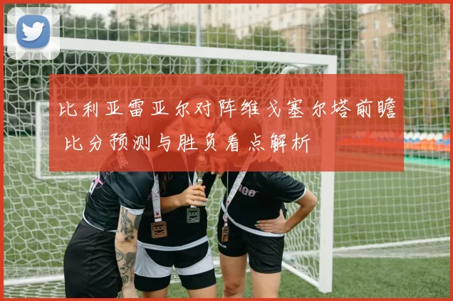 比利亚雷亚尔对阵维戈塞尔塔前瞻 比分预测与胜负看点解析