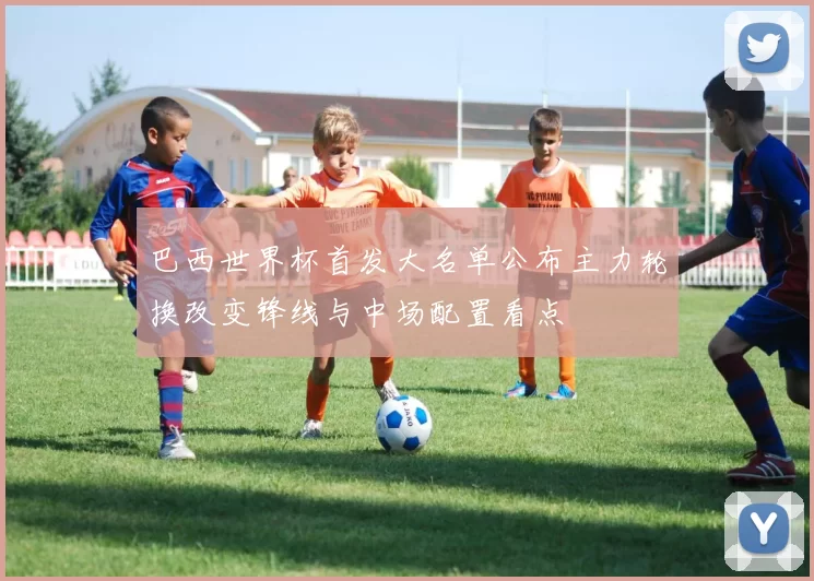 巴西世界杯首发大名单公布主力轮换改变锋线与中场配置看点