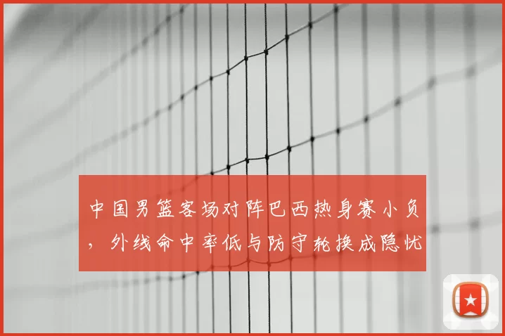 中国男篮客场对阵巴西热身赛小负，外线命中率低与防守轮换成隐忧
