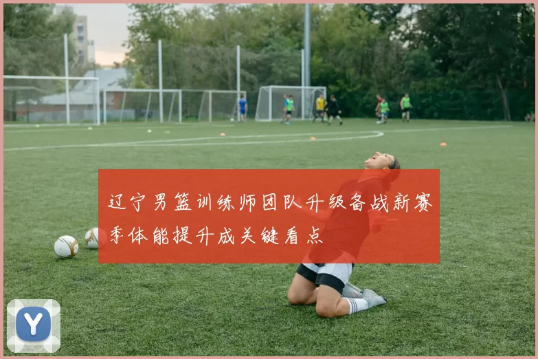 辽宁男篮训练师团队升级备战新赛季体能提升成关键看点