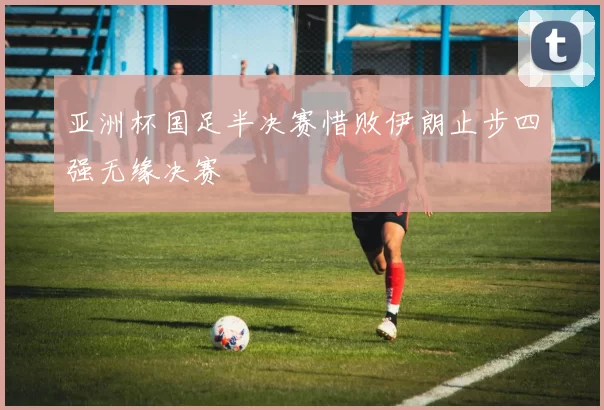 亚洲杯国足半决赛惜败伊朗止步四强无缘决赛