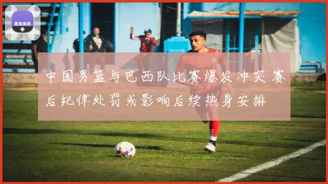 中国男篮与巴西队比赛爆发冲突 赛后纪律处罚或影响后续热身安排