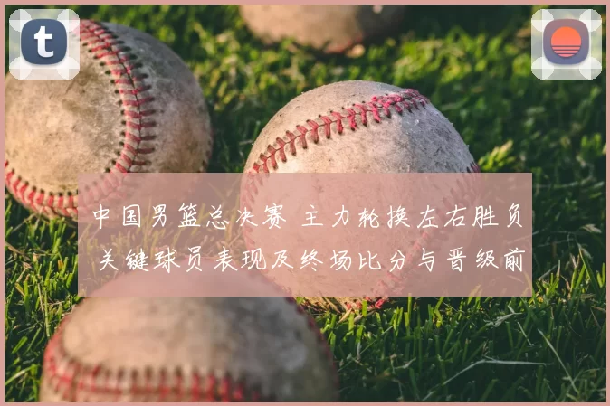 中国男篮总决赛 主力轮换左右胜负 关键球员表现及终场比分与晋级前景