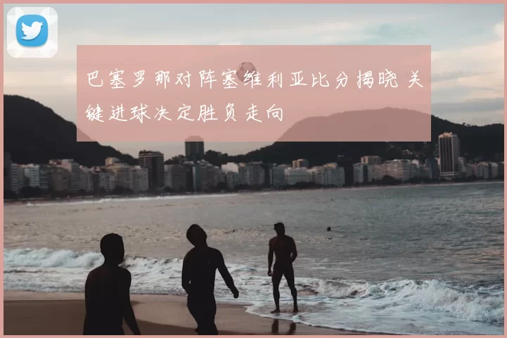 巴塞罗那对阵塞维利亚比分揭晓 关键进球决定胜负走向