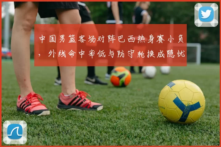 中国男篮客场对阵巴西热身赛小负，外线命中率低与防守轮换成隐忧
