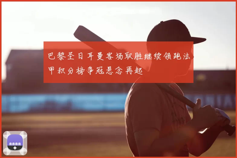 巴黎圣日耳曼客场取胜继续领跑法甲积分榜争冠悬念再起
