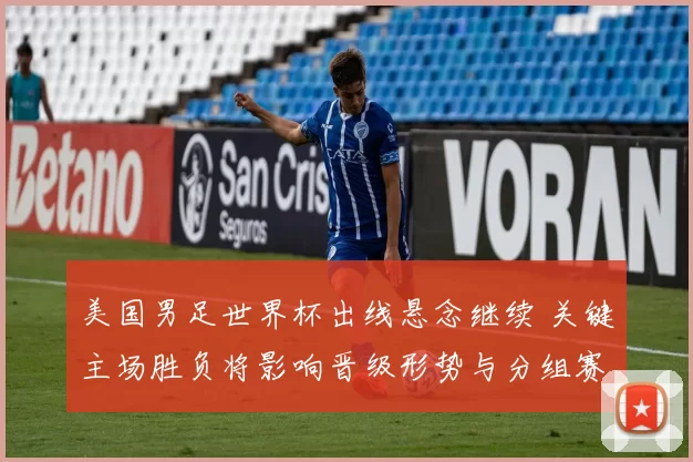 美国男足世界杯出线悬念继续 关键主场胜负将影响晋级形势与分组赛程