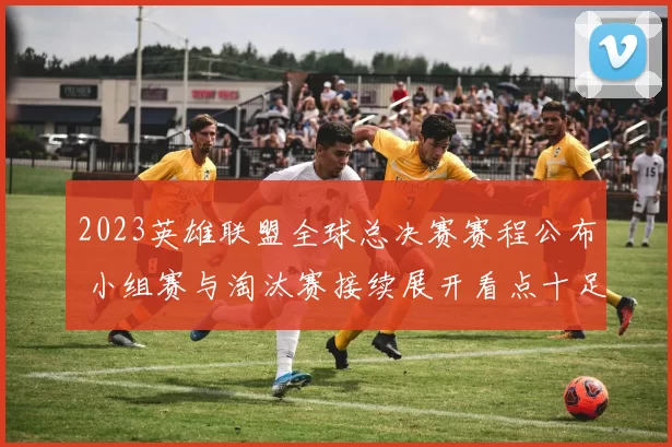 2023英雄联盟全球总决赛赛程公布 小组赛与淘汰赛接续展开看点十足