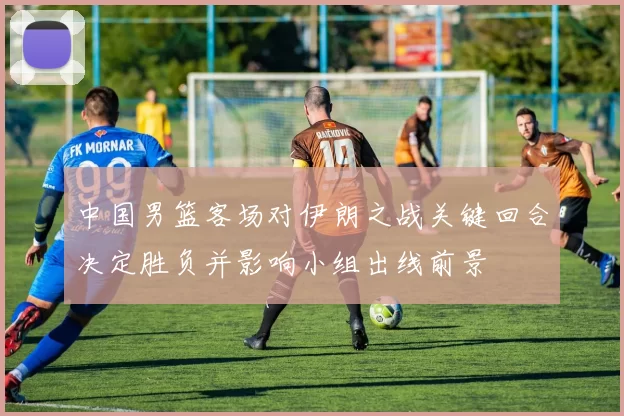 中国男篮客场对伊朗之战关键回合决定胜负并影响小组出线前景