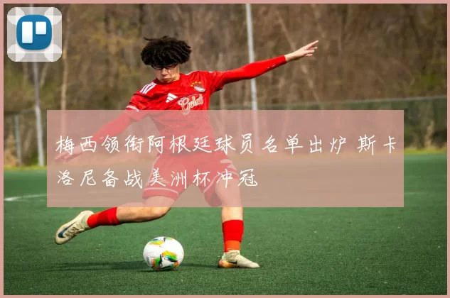 梅西领衔阿根廷球员名单出炉 斯卡洛尼备战美洲杯冲冠