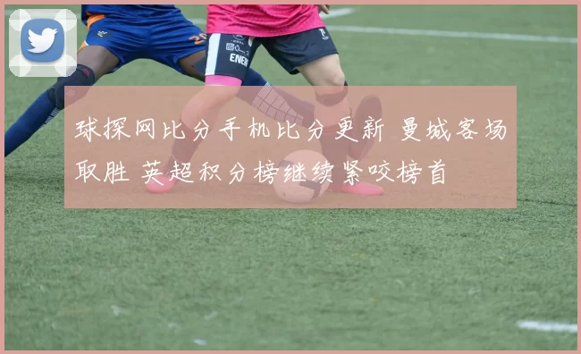 球探网比分手机比分更新 曼城客场取胜 英超积分榜继续紧咬榜首