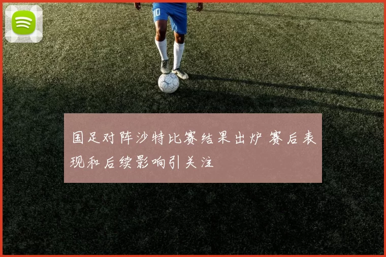 国足对阵沙特比赛结果出炉 赛后表现和后续影响引关注