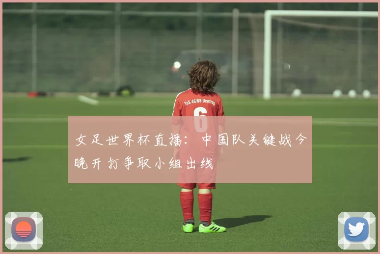 女足世界杯直播：中国队关键战今晚开打争取小组出线