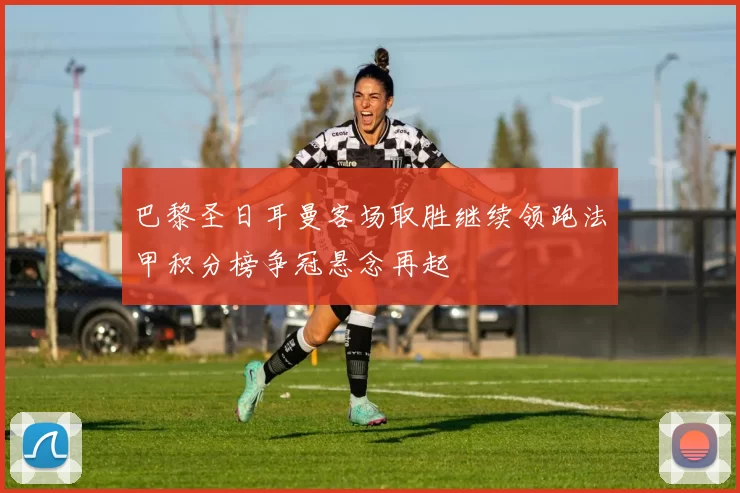 巴黎圣日耳曼客场取胜继续领跑法甲积分榜争冠悬念再起