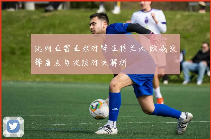 比利亚雷亚尔对阵亚特兰大 欧战交锋看点与攻防对决解析