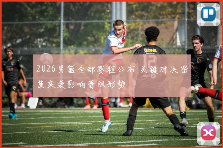 2026男篮全部赛程公布 关键对决密集来袭影响晋级形势
