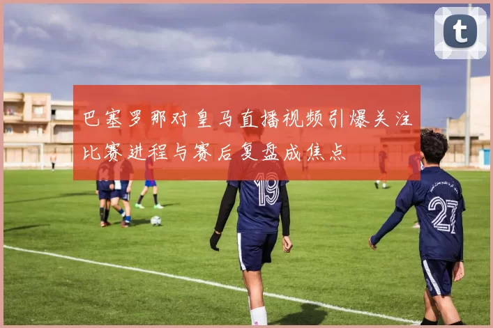 巴塞罗那对皇马直播视频引爆关注比赛进程与赛后复盘成焦点