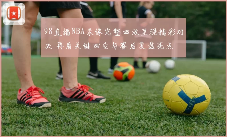98直播NBA录像完整回放呈现精彩对决 再看关键回合与赛后复盘亮点