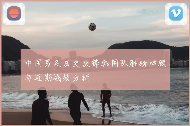 中国男足历史交锋韩国队胜绩回顾与近期战绩分析