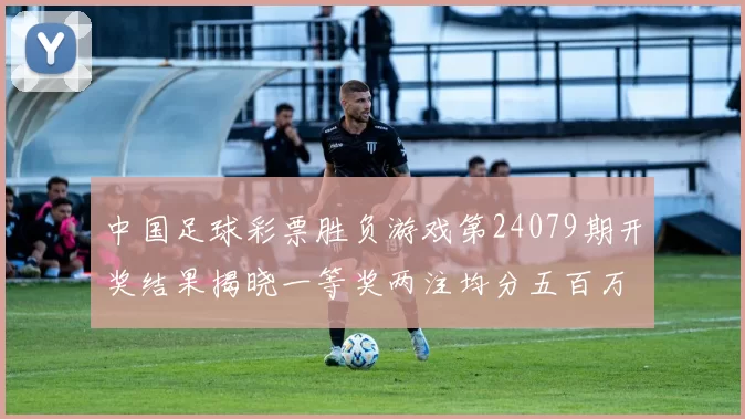 中国足球彩票胜负游戏第24079期开奖结果揭晓一等奖两注均分五百万