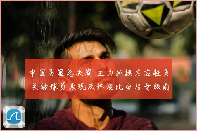 中国男篮总决赛 主力轮换左右胜负 关键球员表现及终场比分与晋级前景