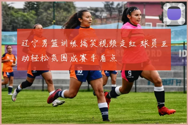 辽宁男篮训练搞笑视频走红 球员互动轻松氛围成赛季看点