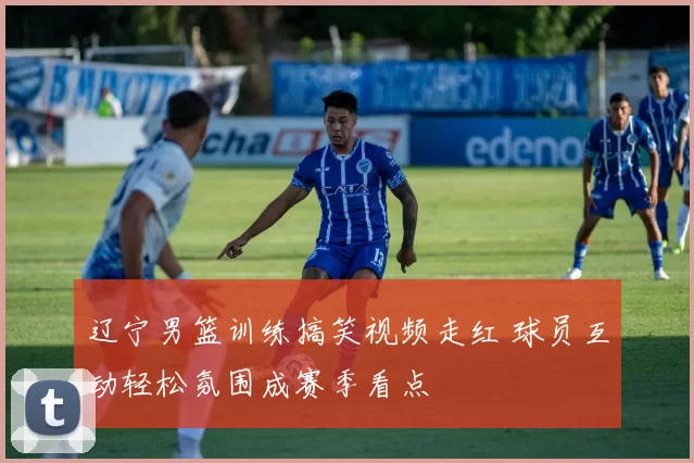 辽宁男篮训练搞笑视频走红 球员互动轻松氛围成赛季看点