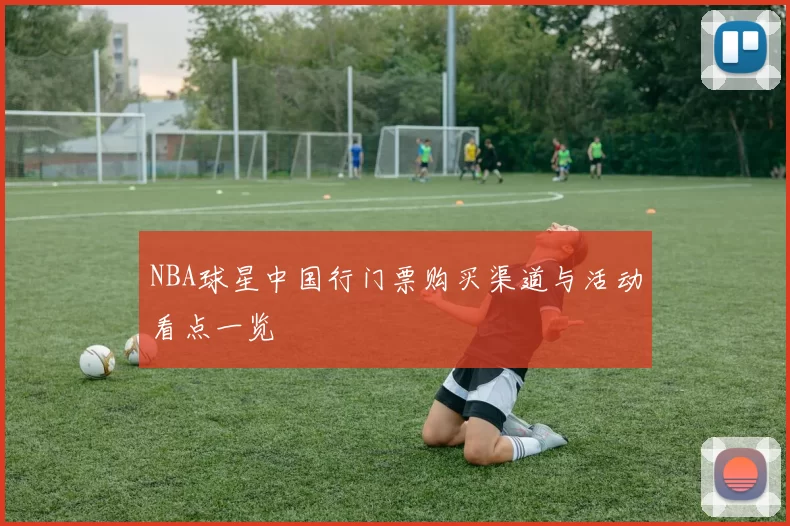 NBA球星中国行门票购买渠道与活动看点一览