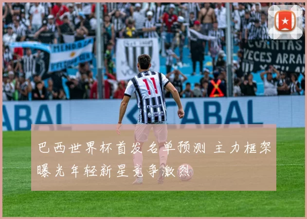 巴西世界杯首发名单预测 主力框架曝光年轻新星竞争激烈